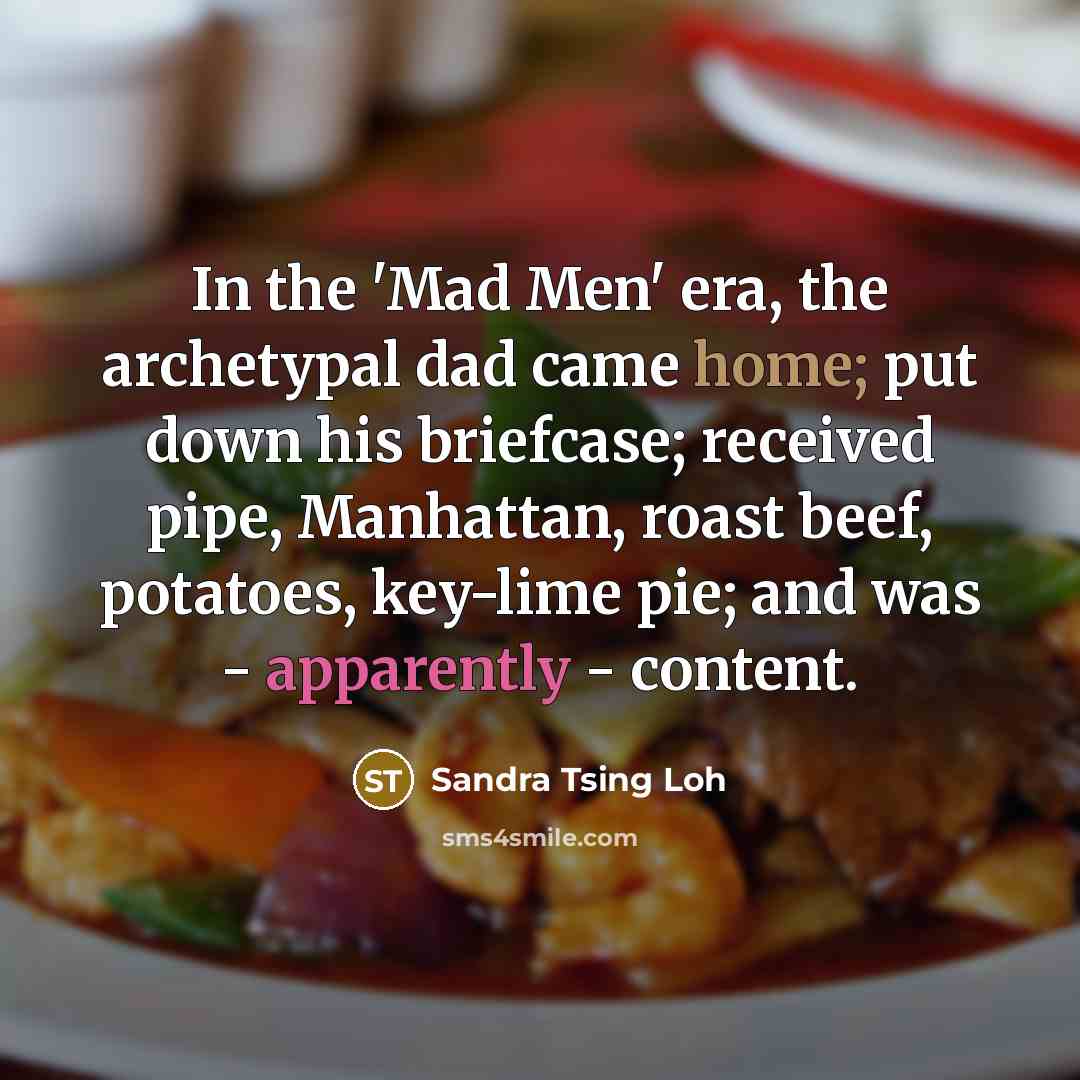 “In the 'Mad Men' era, the archetypal dad came home; put down his briefcase; received pipe, Manhattan, roast beef, potatoes, key-lime pie; and was - apparently - content.” quote by Sandra Tsing Loh