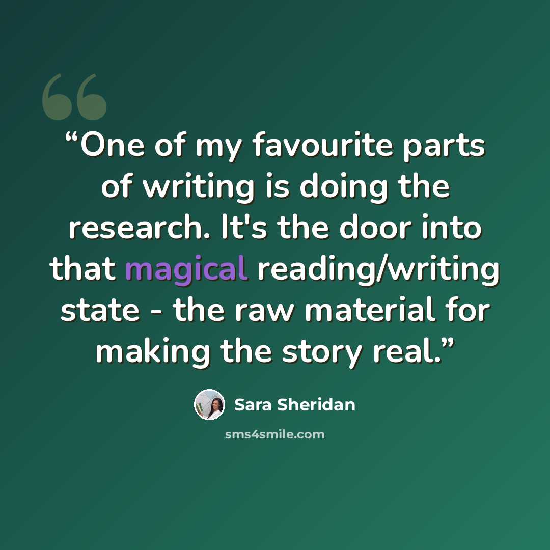 “One of my favourite parts of writing is doing the research. It's the door into that magical reading/writing state - the raw material for making the story real.” quote by Sara Sheridan