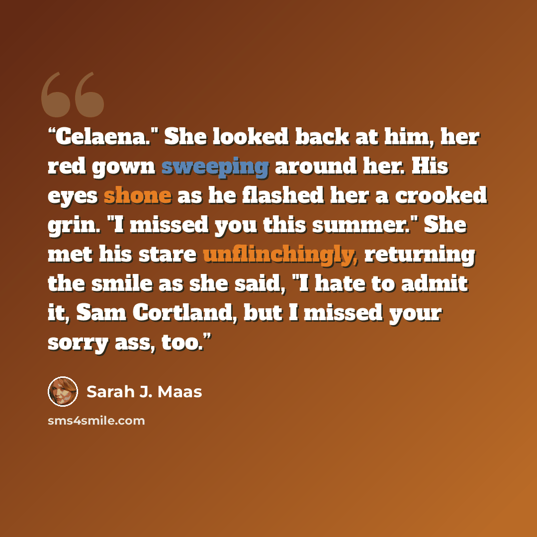 “Celaena." She looked back at him, her red gown sweeping around her. His eyes shone as he flashed her a crooked grin. "I missed you this summer." She met his stare unflinchingly, returning the smile as she said, "I hate to admit it, Sam Cortland, but I missed your sorry ass, too.” quote by Sarah J. Maas