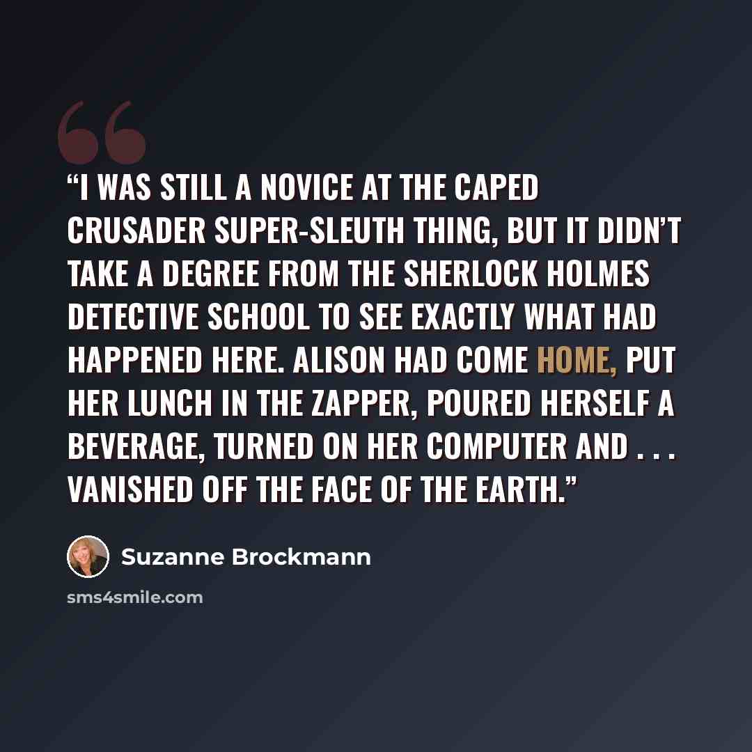 “I was still a novice at the caped crusader super-sleuth thing, but it didn’t take a degree from the Sherlock Holmes Detective School to see exactly what had happened here. Alison had come home, put her lunch in the zapper, poured herself a beverage, turned on her computer and . . . vanished off…” quote by Suzanne Brockmann