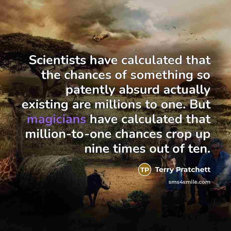 “Scientists have calculated that the chances of something so patently absurd actually existing are millions to one. But magicians have calculated that million-to-one chances crop up nine times out of ten.” quote by Terry Pratchett