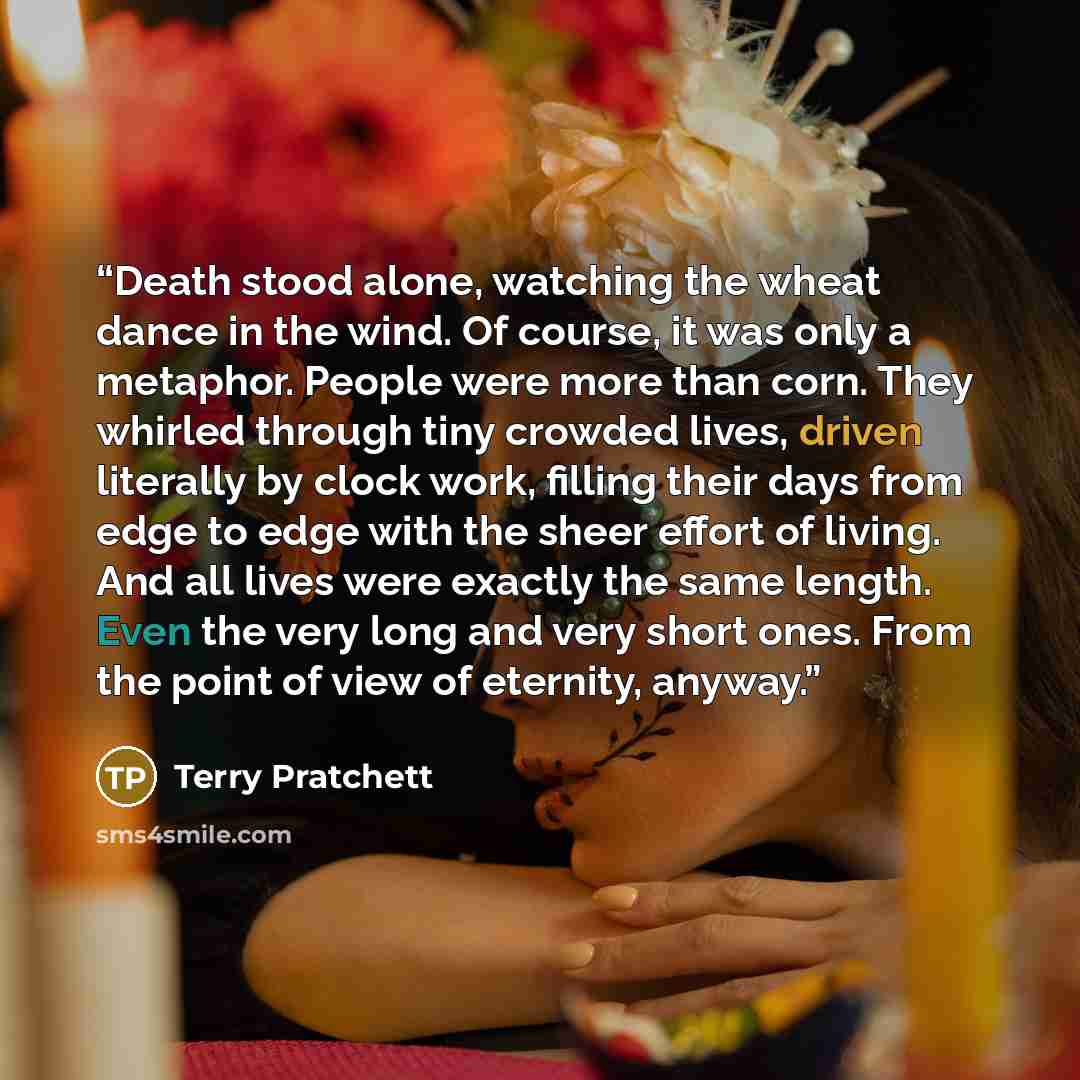 “Death stood alone, watching the wheat dance in the wind. Of course, it was only a metaphor. People were more than corn. They whirled through tiny crowded lives, driven literally by clock work, filling their days from edge to edge with the sheer effort of living. And all lives were exactly the same…” quote by Terry Pratchett