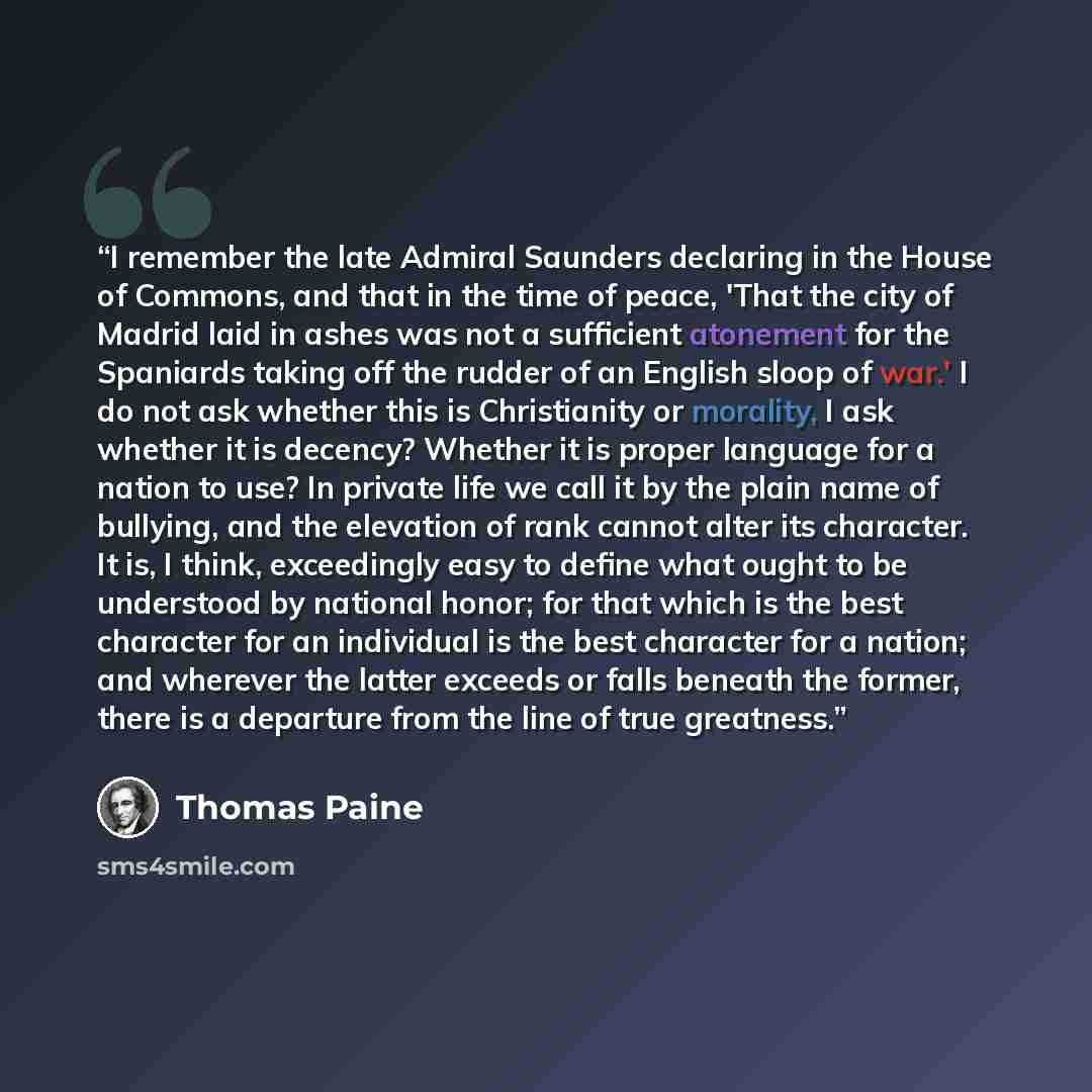 “I remember the late Admiral Saunders declaring in the House of Commons, and that in the time of peace, 'That the city of Madrid laid in ashes was not a sufficient atonement for the Spaniards taking off the rudder of an English sloop of war.' I do not ask whether this is Christianity or morality, I…” quote by Thomas Paine