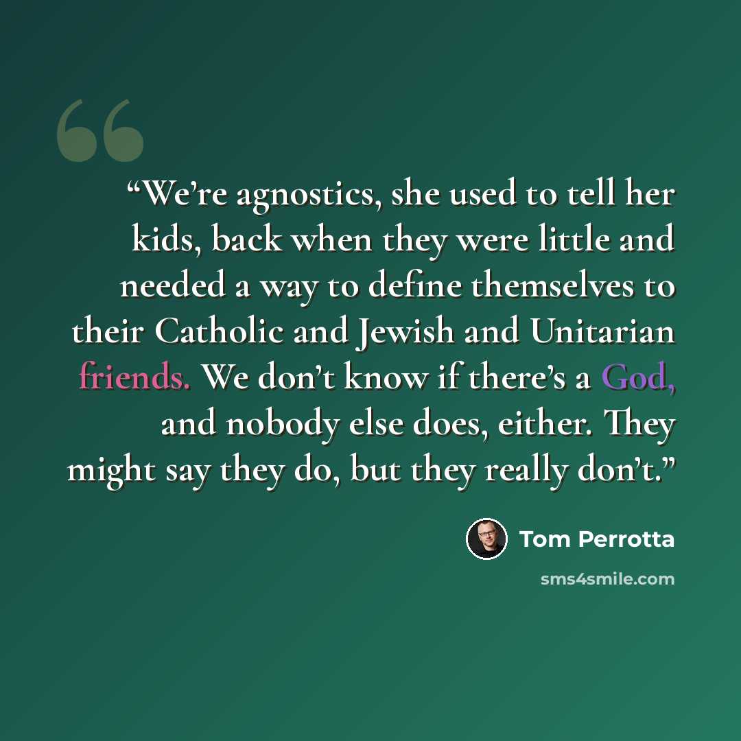 “We’re agnostics, she used to tell her kids, back when they were little and needed a way to define themselves to their Catholic and Jewish and Unitarian friends. We don’t know if there’s a God, and nobody else does, either. They might say they do, but they really don’t.” quote by Tom Perrotta