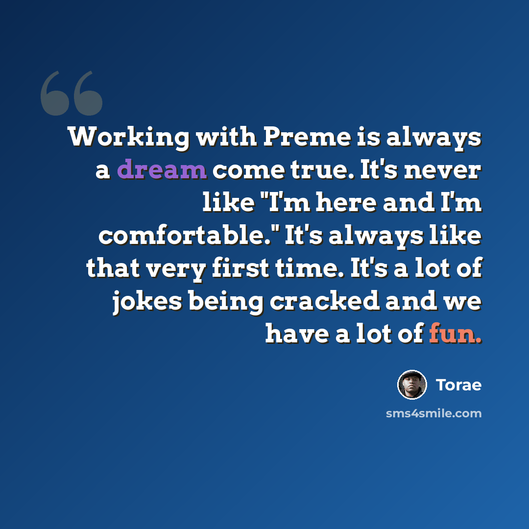 “Working with Preme is always a dream come true. It's never like "I'm here and I'm comfortable." It's always like that very first time. It's a lot of jokes being cracked and we have a lot of fun.” quote by Torae