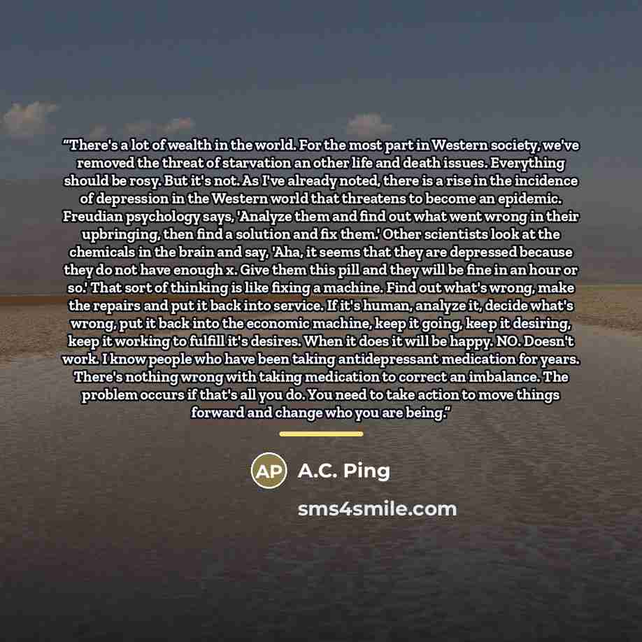 “There's a lot of wealth in the world. For the most part in Western society, we've removed the threat of starvation an other life and death issues. Everything should be rosy. But it's not. As I've already noted, there is a rise in the incidence of depression in the Western world that threatens to…” quote by A.C. Ping