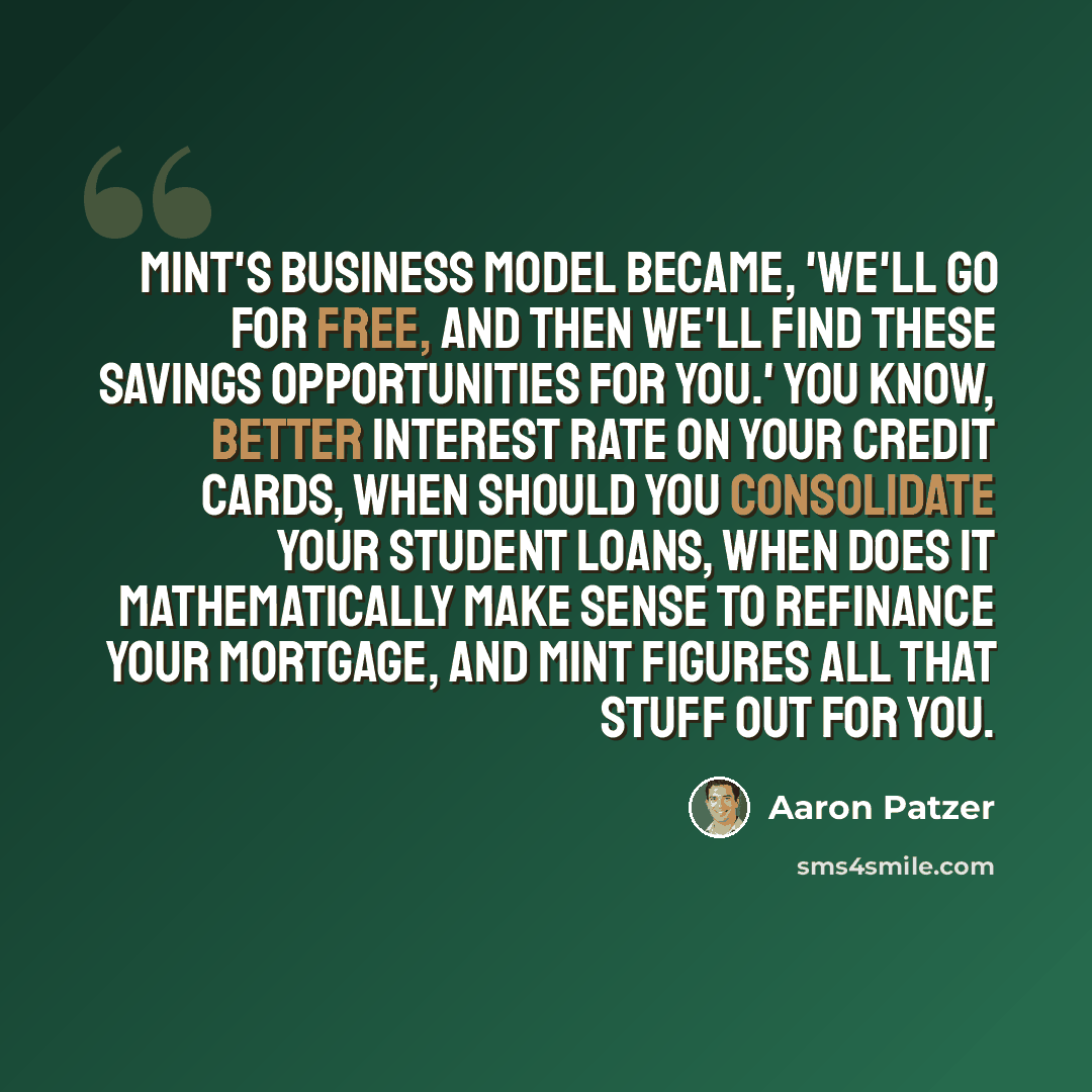 “Mint's business model became, 'We'll go for free, and then we'll find these savings opportunities for you.' You know, better interest rate on your credit cards, when should you consolidate your student loans, when does it mathematically make sense to refinance your mortgage, and Mint figures all…” quote by Aaron Patzer