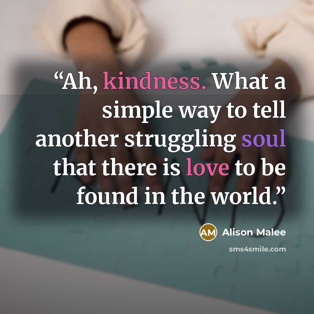 “Ah, kindness. What a simple way to tell another struggling soul that there is love to be found in the world.” quote by Alison Malee