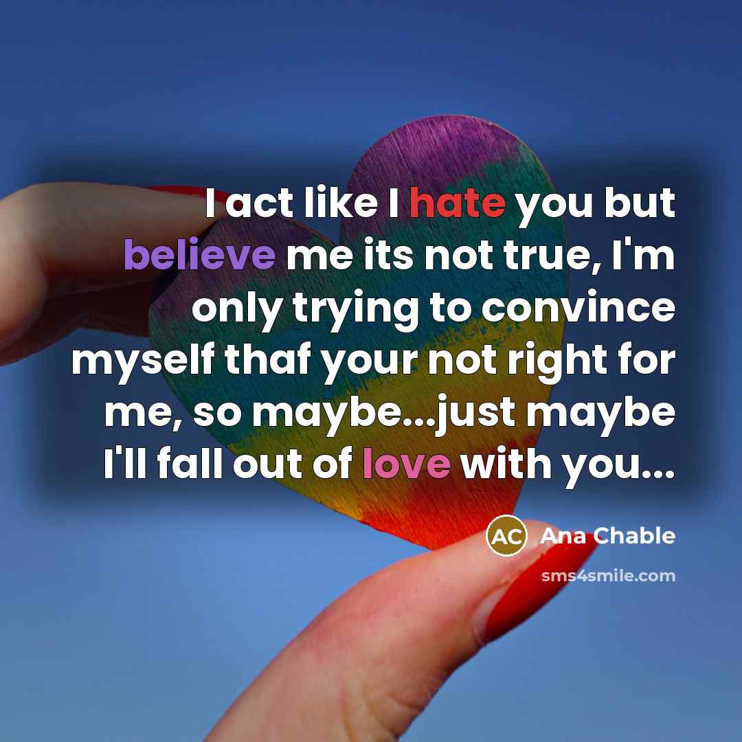 “I act like I hate you but believe me its not true, I'm only trying to convince myself thaf your not right for me, so maybe...just maybe I'll fall out of love with you...” quote by Ana Chable