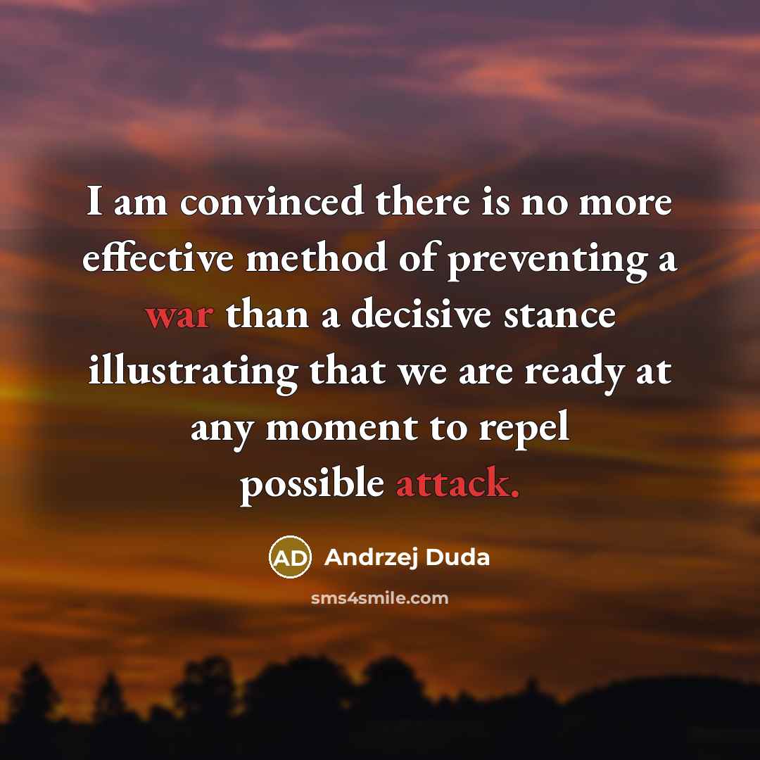 “I am convinced there is no more effective method of preventing a war than a decisive stance illustrating that we are ready at any moment to repel possible attack.” quote by Andrzej Duda