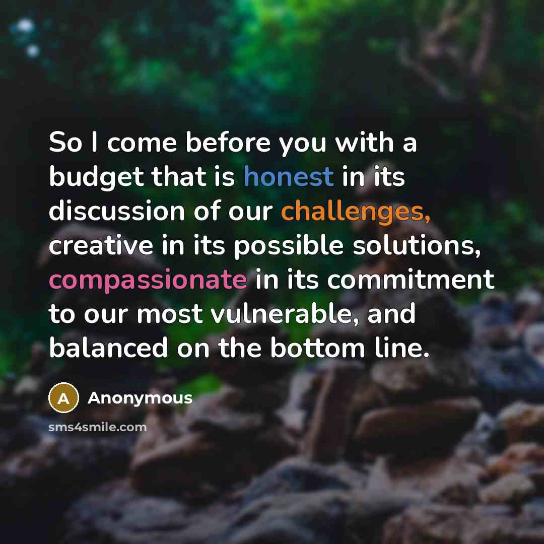 “So I come before you with a budget that is honest in its discussion of our challenges, creative in its possible solutions, compassionate in its commitment to our most vulnerable, and balanced on the bottom line.” quote by Anonymous