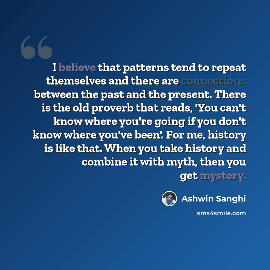 “I believe that patterns tend to repeat themselves and there are connections between the past and the present. There is the old proverb that reads, 'You can't know where you're going if you don't know where you've been'. For me, history is like that. When you take history and combine it with myth…” quote by Ashwin Sanghi