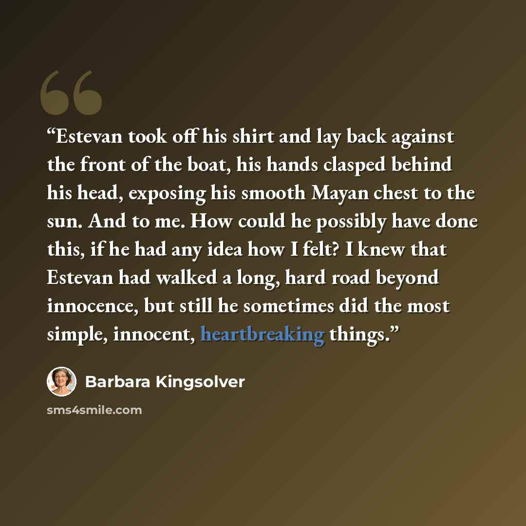 “Estevan took off his shirt and lay back against the front of the boat, his hands clasped behind his head, exposing his smooth Mayan chest to the sun. And to me. How could he possibly have done this, if he had any idea how I felt? I knew that Estevan had walked a long, hard road beyond innocence…” quote by Barbara Kingsolver