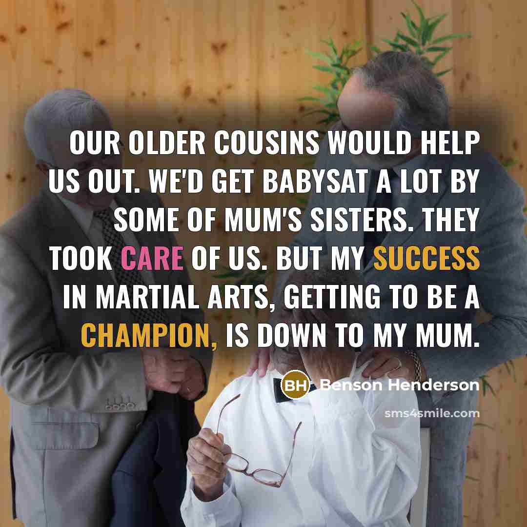 “Our older cousins would help us out. We'd get babysat a lot by some of mum's sisters. They took care of us. But my success in martial arts, getting to be a champion, is down to my mum.” quote by Benson Henderson