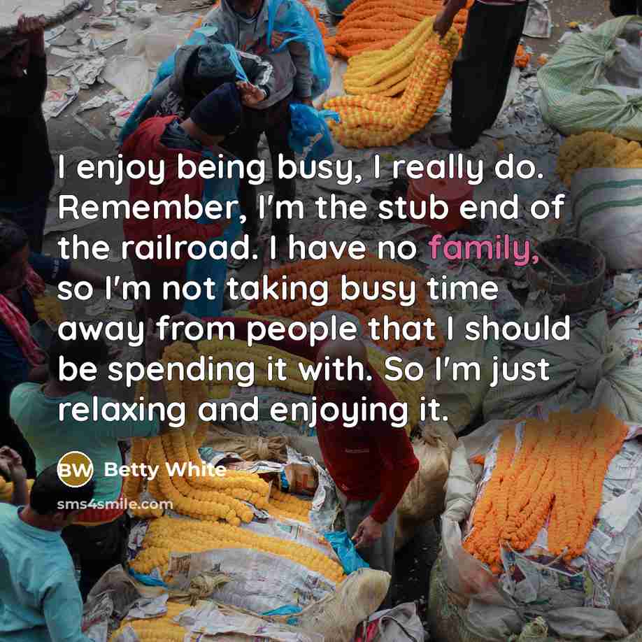 “I enjoy being busy, I really do. Remember, I'm the stub end of the railroad. I have no family, so I'm not taking busy time away from people that I should be spending it with. So I'm just relaxing and enjoying it.” quote by Betty White
