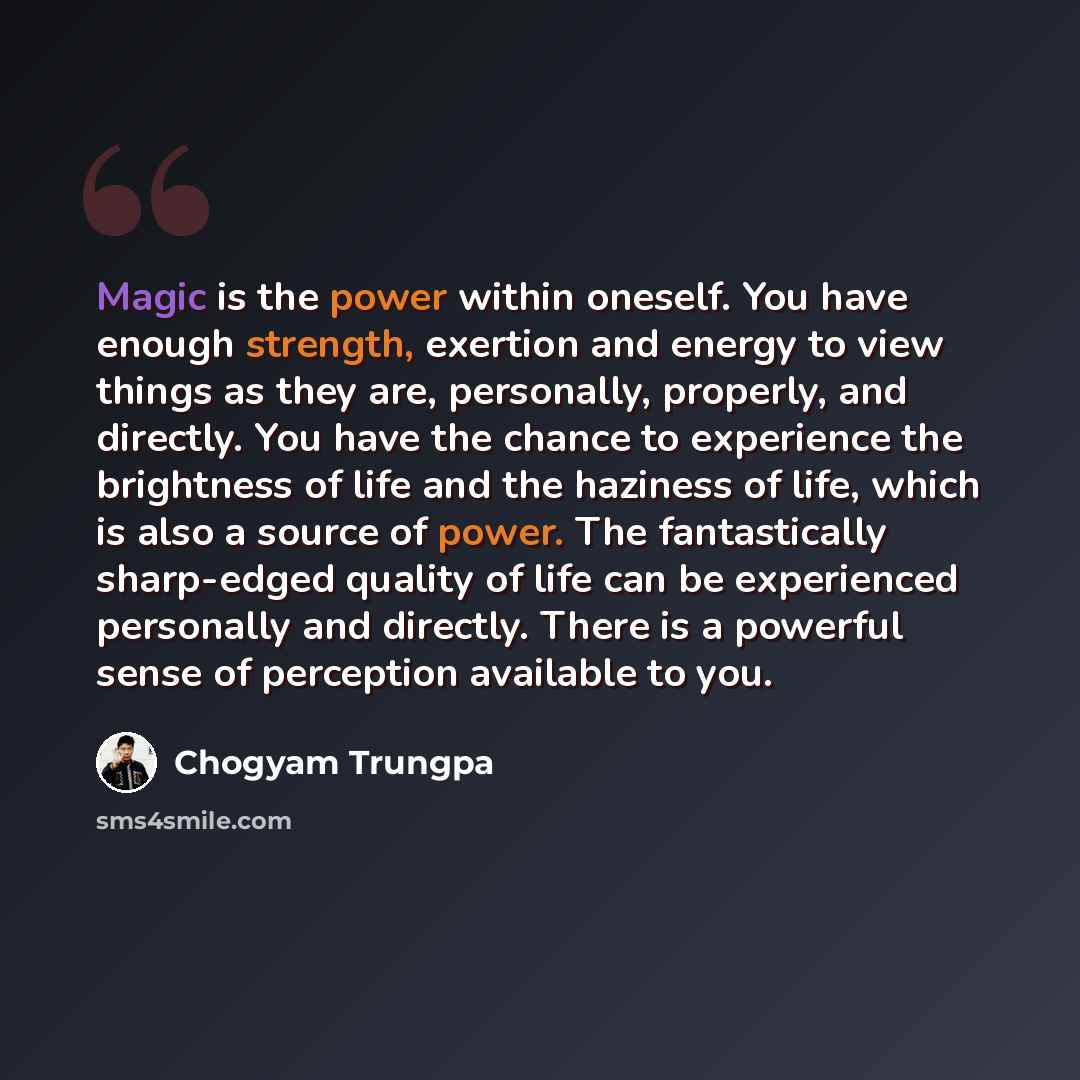 “Magic is the power within oneself. You have enough strength, exertion and energy to view things as they are, personally, properly, and directly. You have the chance to experience the brightness of life and the haziness of life, which is also a source of power. The fantastically sharp-edged quality…” quote by Chogyam Trungpa