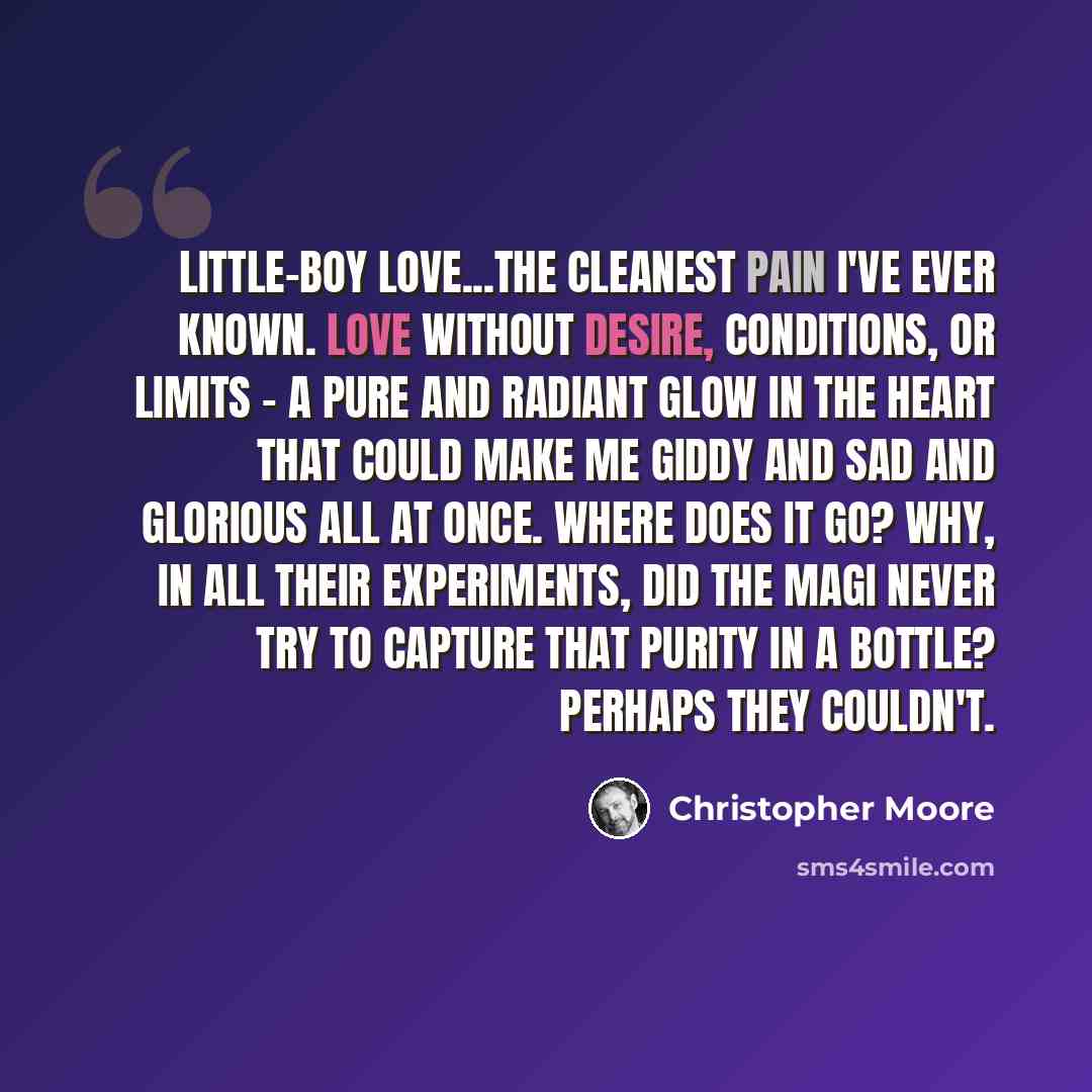 “Little-boy love...the cleanest pain I've ever known. Love without desire, conditions, or limits - a pure and radiant glow in the heart that could make me giddy and sad and glorious all at once. Where does it go? Why, in all their experiments, did the Magi never try to capture that purity in a…” quote by Christopher Moore
