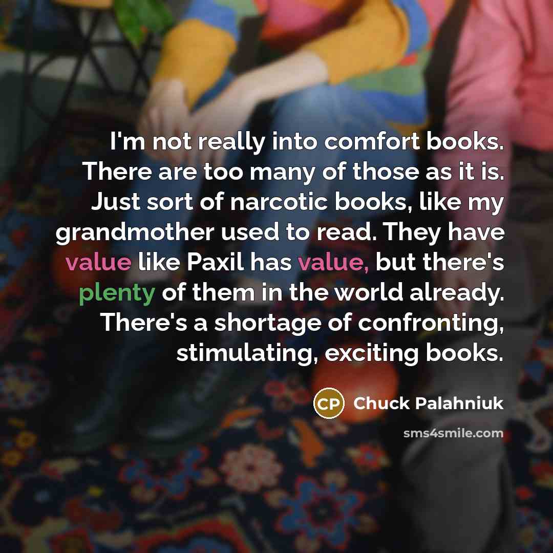“I'm not really into comfort books. There are too many of those as it is. Just sort of narcotic books, like my grandmother used to read. They have value like Paxil has value, but there's plenty of them in the world already. There's a shortage of confronting, stimulating, exciting books.” quote by Chuck Palahniuk