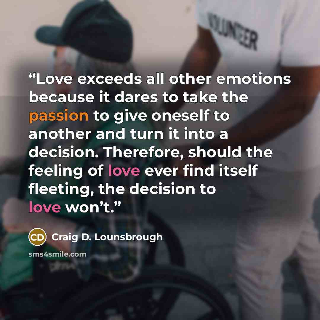 “Love exceeds all other emotions because it dares to take the passion to give oneself to another and turn it into a decision. Therefore, should the feeling of love ever find itself fleeting, the decision to love won’t.” quote by Craig D. Lounsbrough