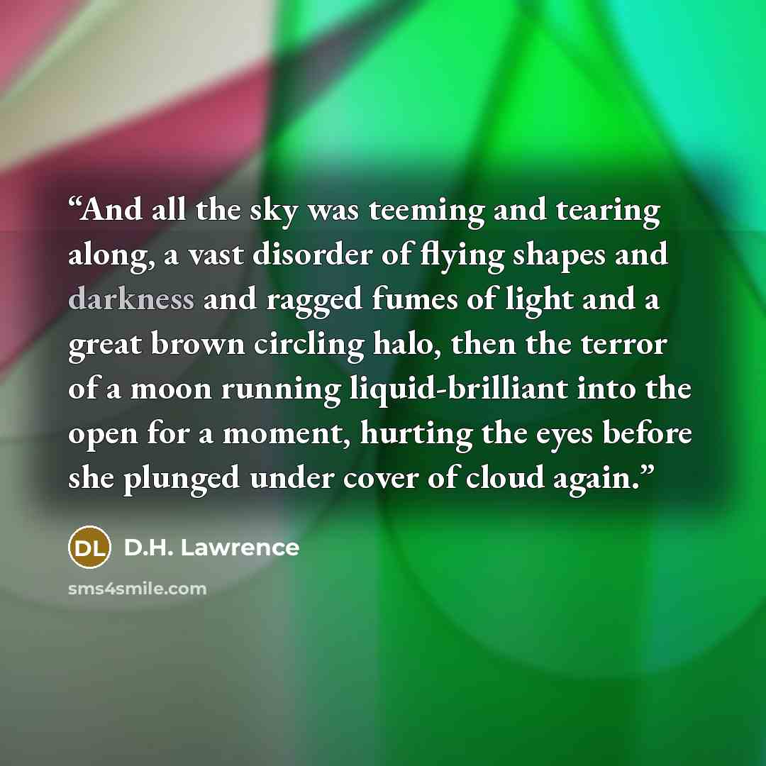 “And all the sky was teeming and tearing along, a vast disorder of flying shapes and darkness and ragged fumes of light and a great brown circling halo, then the terror of a moon running liquid-brilliant into the open for a moment, hurting the eyes before she plunged under cover of cloud again.” quote by D.H. Lawrence