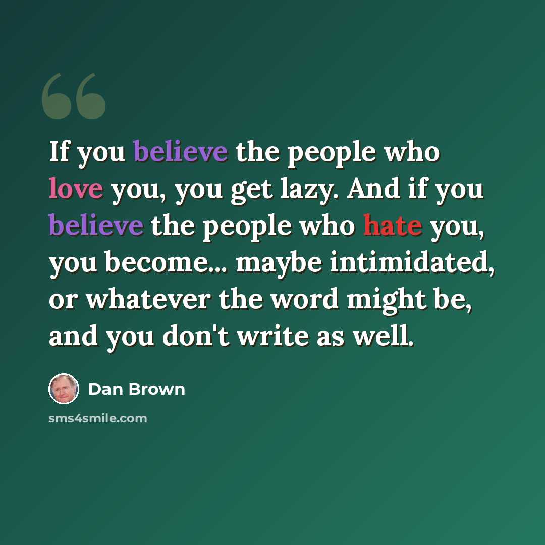 “If you believe the people who love you, you get lazy. And if you believe the people who hate you, you become... maybe intimidated, or whatever the word might be, and you don't write as well.” quote by Dan Brown