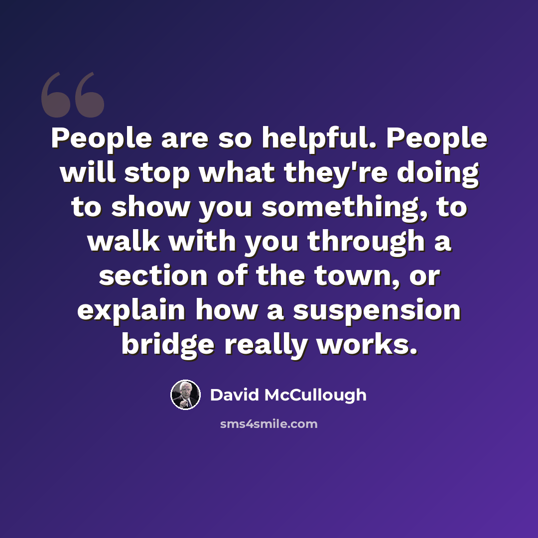 “People are so helpful. People will stop what they're doing to show you something, to walk with you through a section of the town, or explain how a suspension bridge really works.” quote by David McCullough