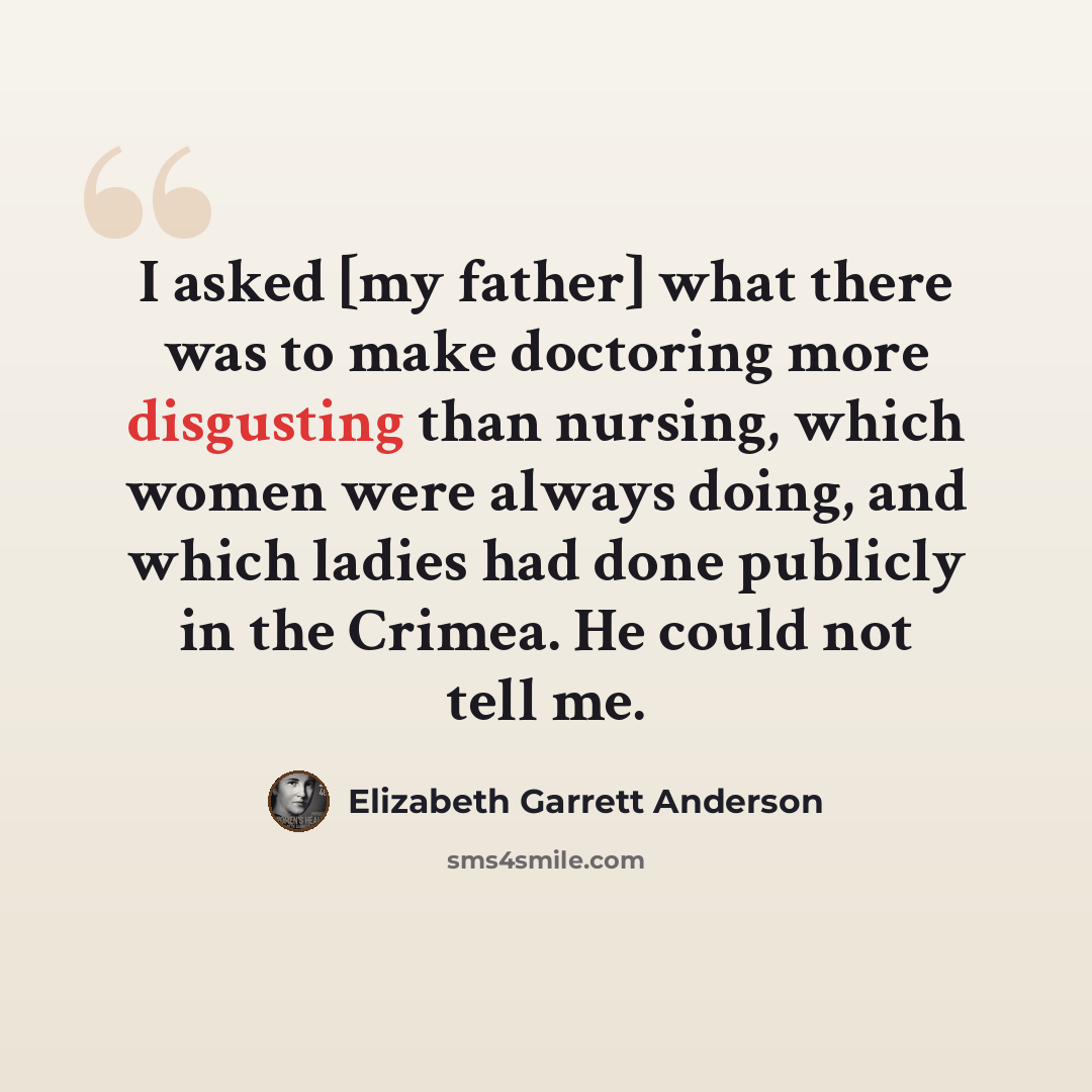 “I asked [my father] what there was to make doctoring more disgusting than nursing, which women were always doing, and which ladies had done publicly in the Crimea. He could not tell me.” quote by Elizabeth Garrett Anderson