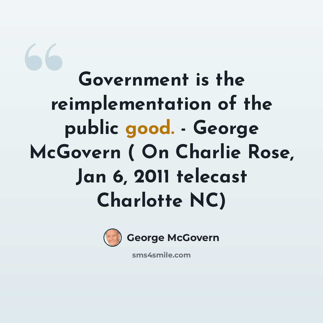 “Government is the reimplementation of the public good. - George McGovern ( On Charlie Rose, Jan 6, 2011 telecast Charlotte NC)” quote by George McGovern