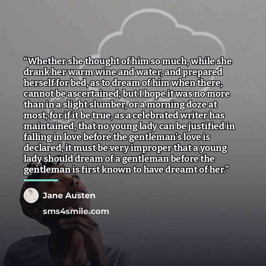 “Whether she thought of him so much, while she drank her warm wine and water, and prepared herself for bed, as to dream of him when there, cannot be ascertained; but I hope it was no more than in a slight slumber, or a morning doze at most; for if it be true, as a celebrated writer has maintained…” quote by Jane Austen