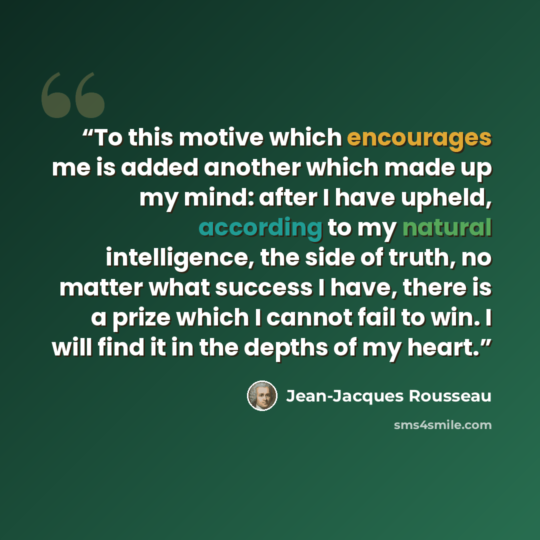“To this motive which encourages me is added another which made up my mind: after I have upheld, according to my natural intelligence, the side of truth, no matter what success I have, there is a prize which I cannot fail to win. I will find it in the depths of my heart.” quote by Jean-Jacques Rousseau
