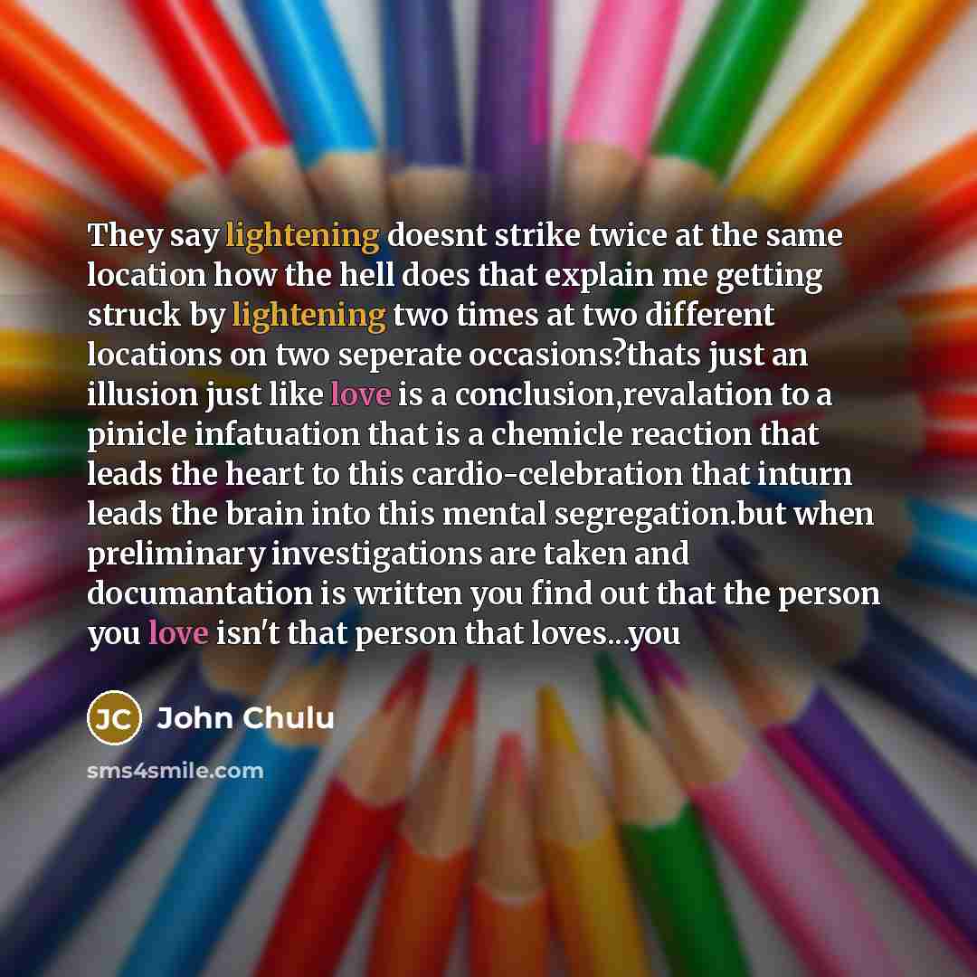 “They say lightening doesnt strike twice at the same location how the hell does that explain me getting struck by lightening two times at two different locations on two seperate occasions?thats just an illusion just like love is a conclusion,revalation to a pinicle infatuation that is a chemicle…” quote by John Chulu