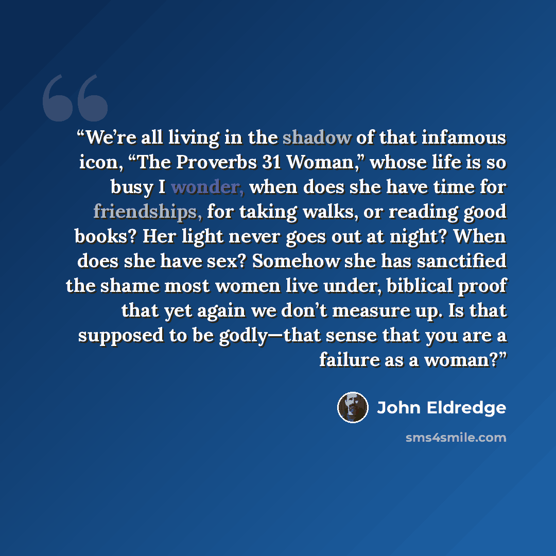 “We’re all living in the shadow of that infamous icon, “The Proverbs 31 Woman,” whose life is so busy I wonder, when does she have time for friendships, for taking walks, or reading good books? Her light never goes out at night? When does she have sex? Somehow she has sanctified the shame most…” quote by John Eldredge