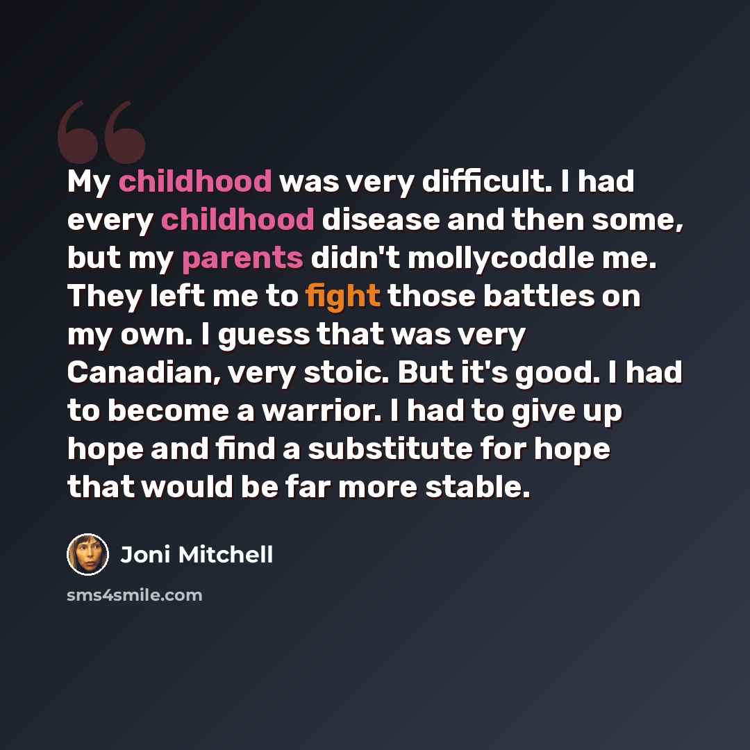 “My childhood was very difficult. I had every childhood disease and then some, but my parents didn't mollycoddle me. They left me to fight those battles on my own. I guess that was very Canadian, very stoic. But it's good. I had to become a warrior. I had to give up hope and find a substitute for…” quote by Joni Mitchell