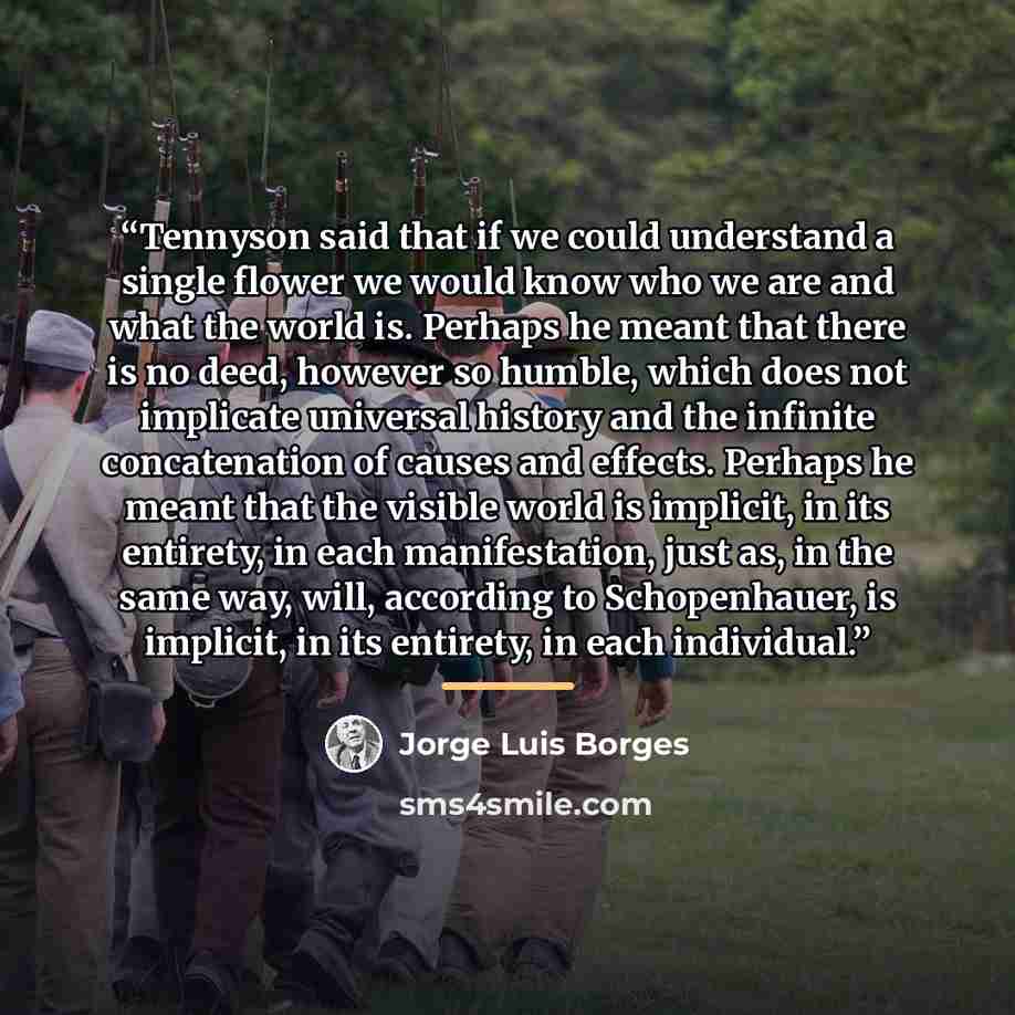 “Tennyson said that if we could understand a single flower we would know who we are and what the world is. Perhaps he meant that there is no deed, however so humble, which does not implicate universal history and the infinite concatenation of causes and effects. Perhaps he meant that the visible…” quote by Jorge Luis Borges