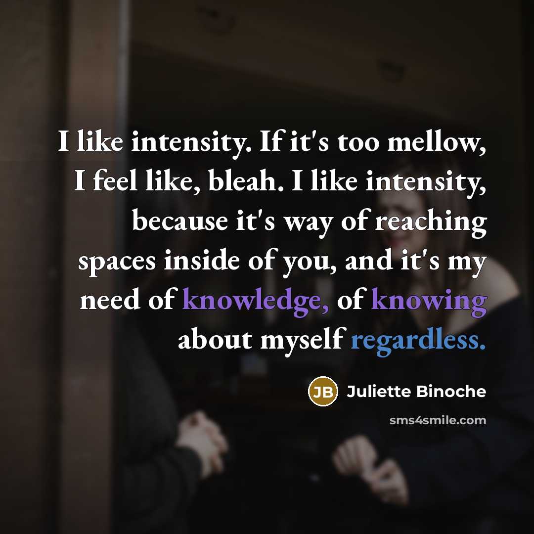 “I like intensity. If it's too mellow, I feel like, bleah. I like intensity, because it's way of reaching spaces inside of you, and it's my need of knowledge, of knowing about myself regardless.” quote by Juliette Binoche