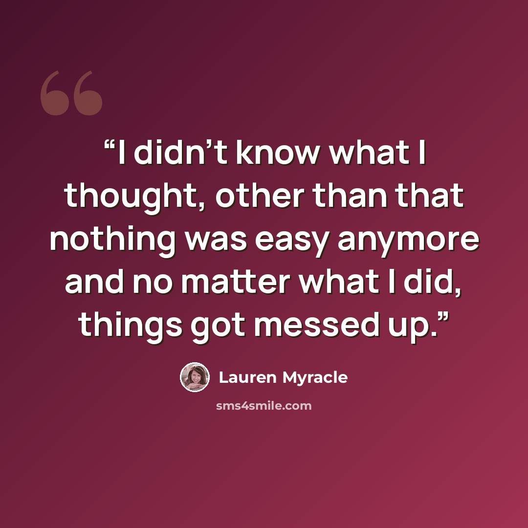 “I didn’t know what I thought, other than that nothing was easy anymore and no matter what I did, things got messed up.” quote by Lauren Myracle