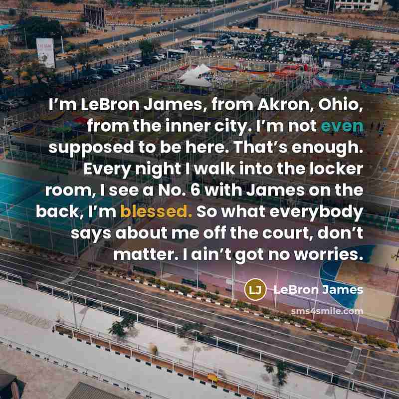 “I’m LeBron James, from Akron, Ohio, from the inner city. I’m not even supposed to be here. That’s enough. Every night I walk into the locker room, I see a No. 6 with James on the back, I’m blessed. So what everybody says about me off the court, don’t matter. I ain’t got no worries.” quote by LeBron James
