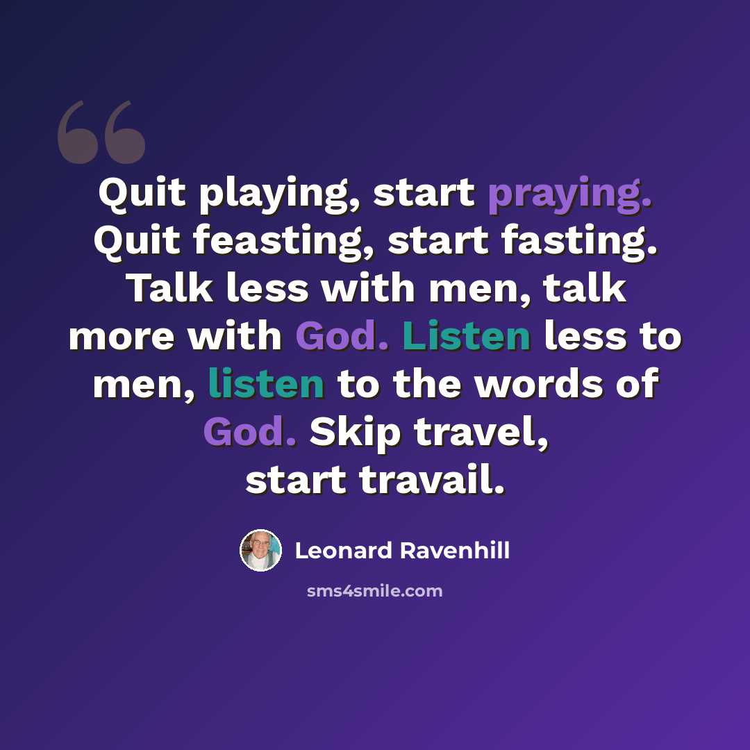 “Quit playing, start praying. Quit feasting, start fasting. Talk less with men, talk more with God. Listen less to men, listen to the words of God. Skip travel, start travail.” quote by Leonard Ravenhill
