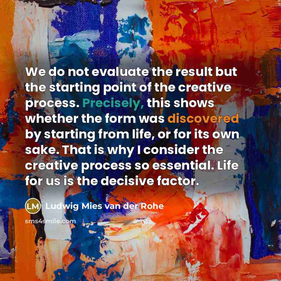 “We do not evaluate the result but the starting point of the creative process. Precisely, this shows whether the form was discovered by starting from life, or for its own sake. That is why I consider the creative process so essential. Life for us is the decisive factor.” quote by Ludwig Mies van der Rohe