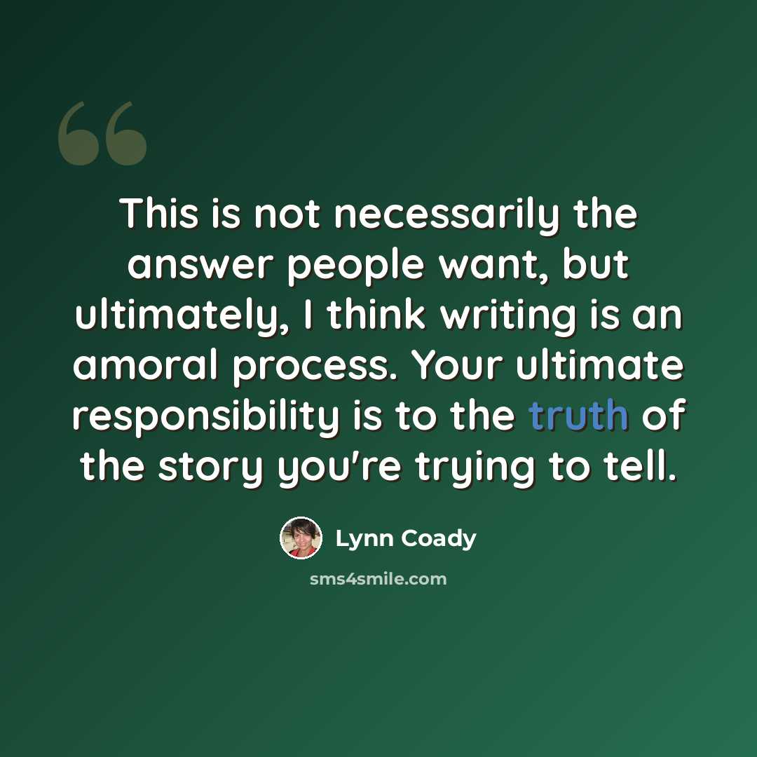 “This is not necessarily the answer people want, but ultimately, I think writing is an amoral process. Your ultimate responsibility is to the truth of the story you're trying to tell.” quote by Lynn Coady