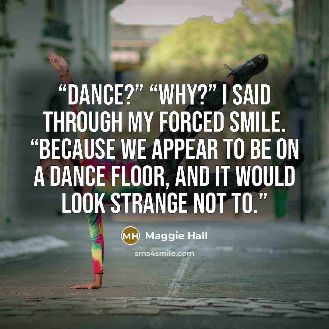 “Dance?” “Why?” I said through my forced smile. “Because we appear to be on a dance floor, and it would look strange not to.” quote by Maggie Hall