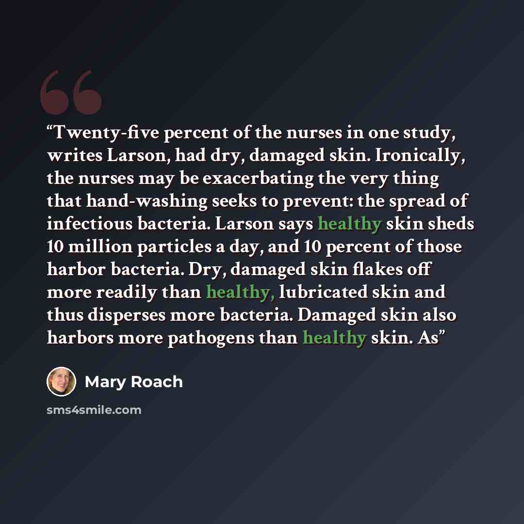 “Twenty-five percent of the nurses in one study, writes Larson, had dry, damaged skin. Ironically, the nurses may be exacerbating the very thing that hand-washing seeks to prevent: the spread of infectious bacteria. Larson says healthy skin sheds 10 million particles a day, and 10 percent of those…” quote by Mary Roach
