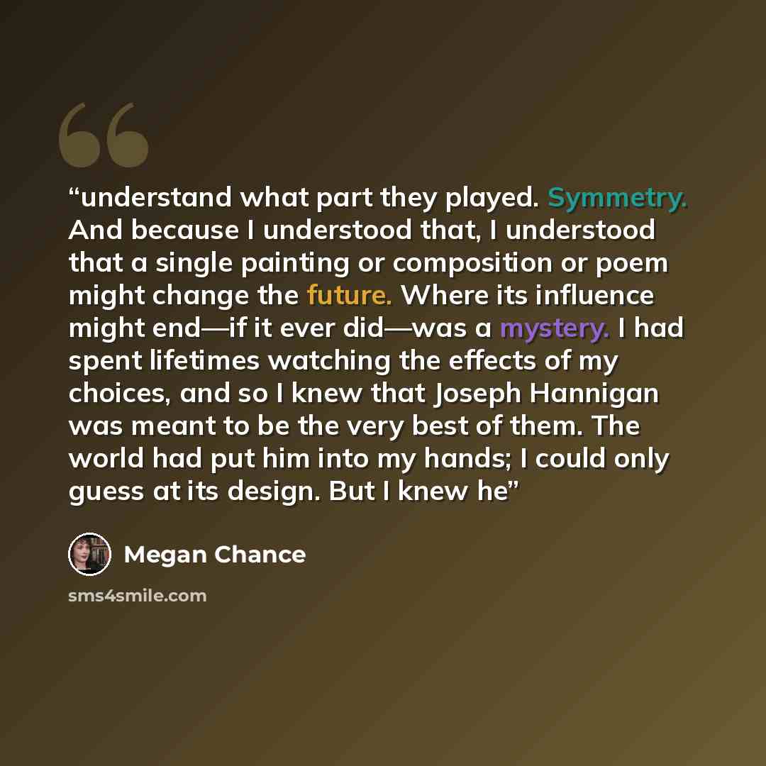 “understand what part they played. Symmetry. And because I understood that, I understood that a single painting or composition or poem might change the future. Where its influence might end—if it ever did—was a mystery. I had spent lifetimes watching the effects of my choices, and so I knew that…” quote by Megan Chance