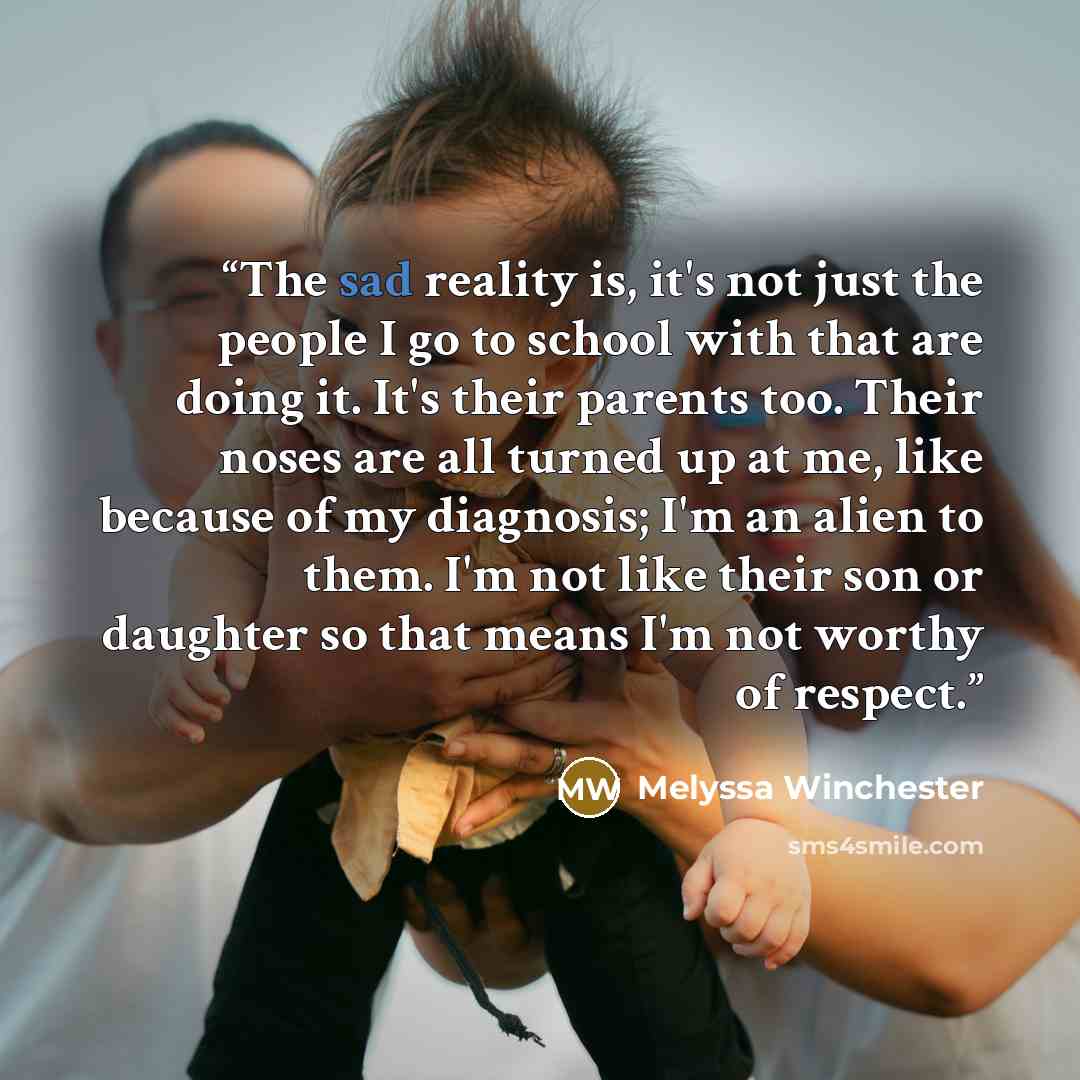“The sad reality is, it's not just the people I go to school with that are doing it. It's their parents too. Their noses are all turned up at me, like because of my diagnosis; I'm an alien to them. I'm not like their son or daughter so that means I'm not worthy of respect.” quote by Melyssa Winchester