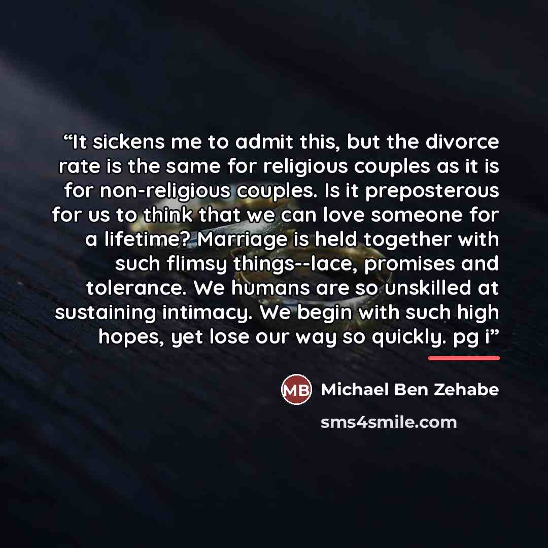 “It sickens me to admit this, but the divorce rate is the same for religious couples as it is for non-religious couples. Is it preposterous for us to think that we can love someone for a lifetime? Marriage is held together with such flimsy things--lace, promises and tolerance. We humans are so…” quote by Michael Ben Zehabe