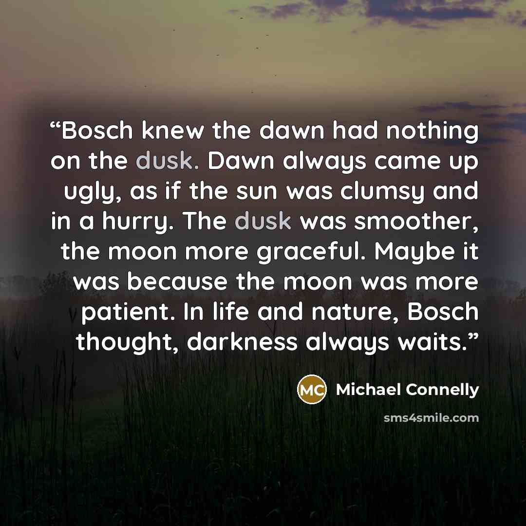 “Bosch knew the dawn had nothing on the dusk. Dawn always came up ugly, as if the sun was clumsy and in a hurry. The dusk was smoother, the moon more graceful. Maybe it was because the moon was more patient. In life and nature, Bosch thought, darkness always waits.” quote by Michael Connelly