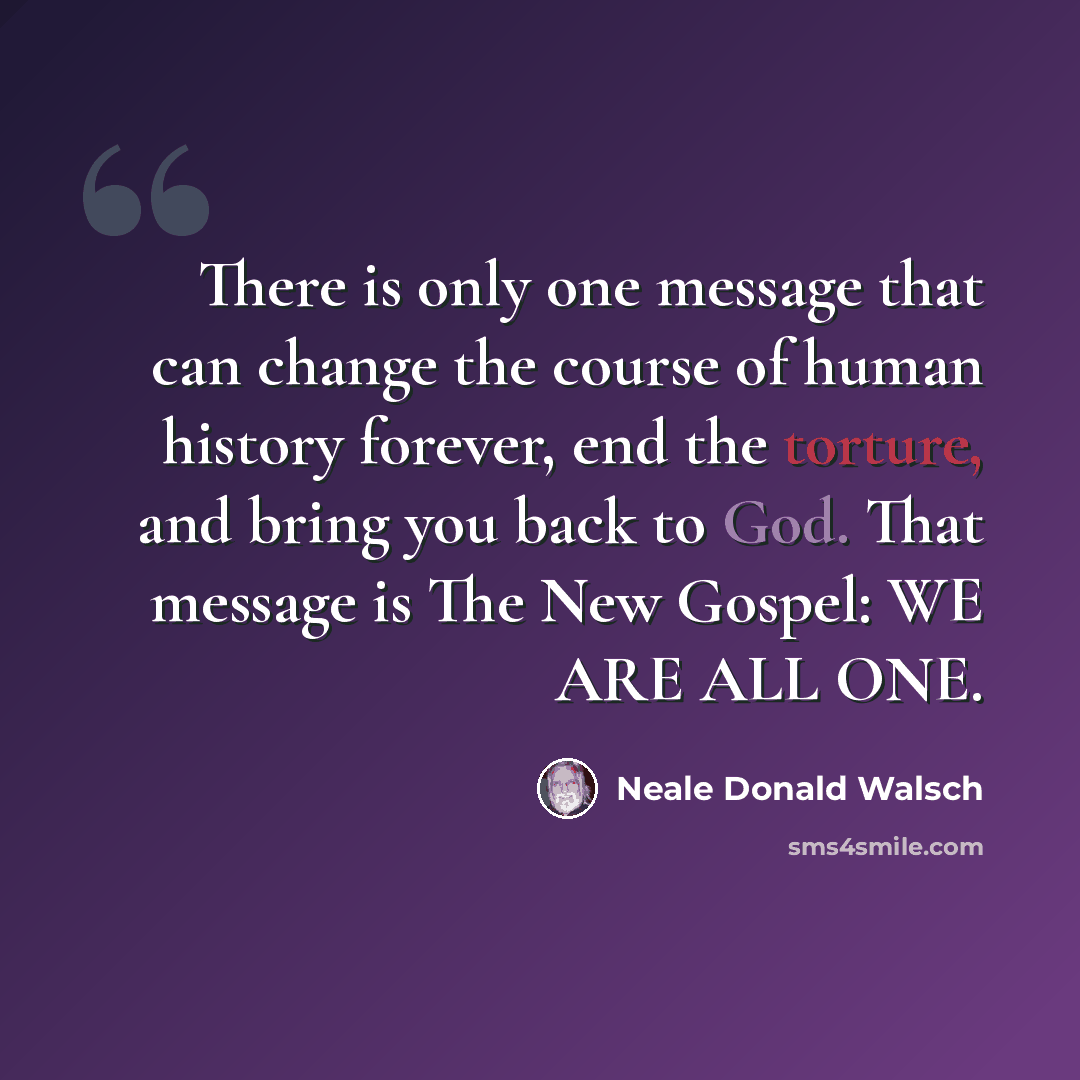 “There is only one message that can change the course of human history forever, end the torture, and bring you back to God. That message is The New Gospel: WE ARE ALL ONE.” quote by Neale Donald Walsch