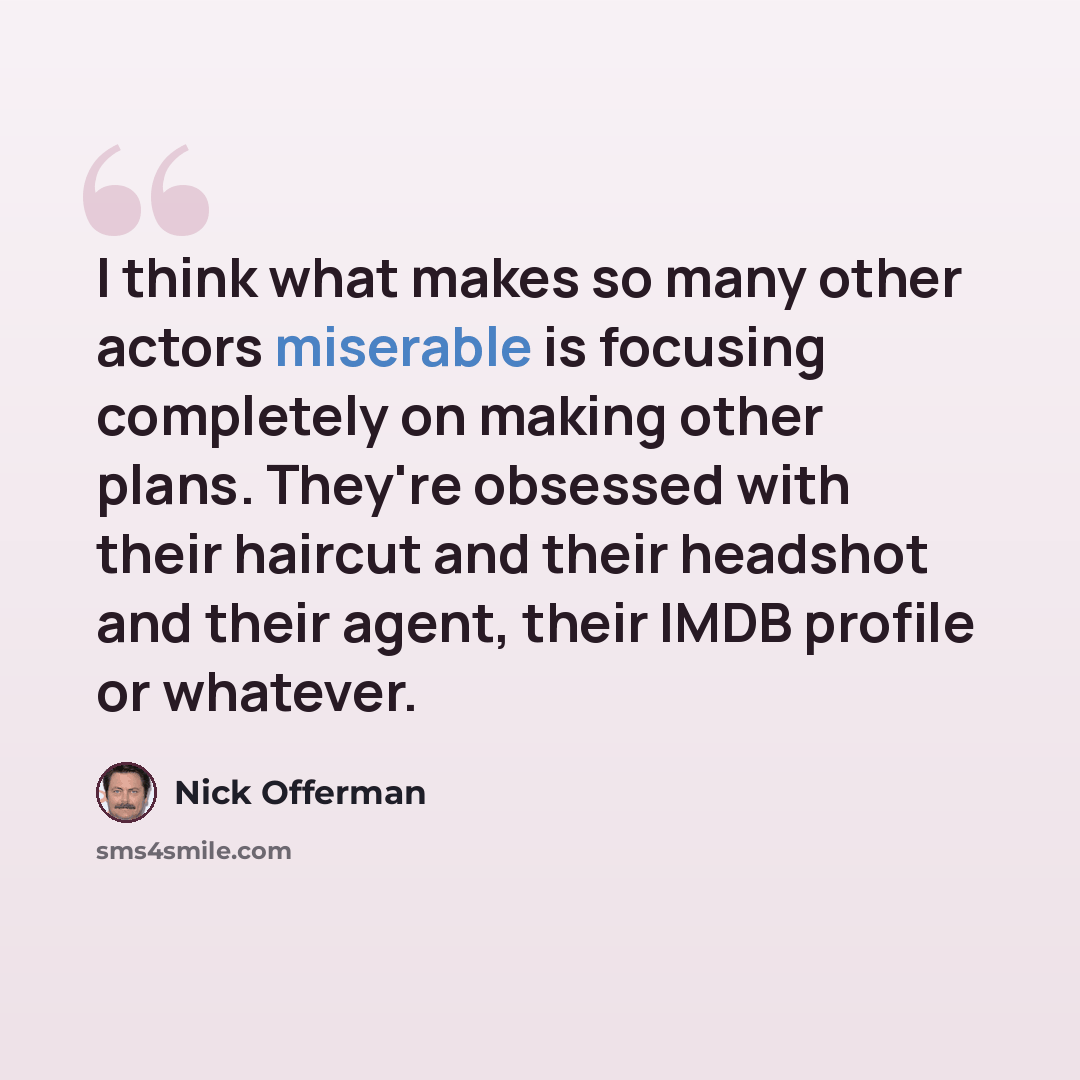 “I think what makes so many other actors miserable is focusing completely on making other plans. They're obsessed with their haircut and their headshot and their agent, their IMDB profile or whatever.” quote by Nick Offerman
