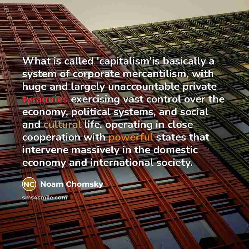 “What is called 'capitalism'is basically a system of corporate mercantilism, with huge and largely unaccountable private tyrannies exercising vast control over the economy, political systems, and social and cultural life, operating in close cooperation with powerful states that intervene massively…” quote by Noam Chomsky