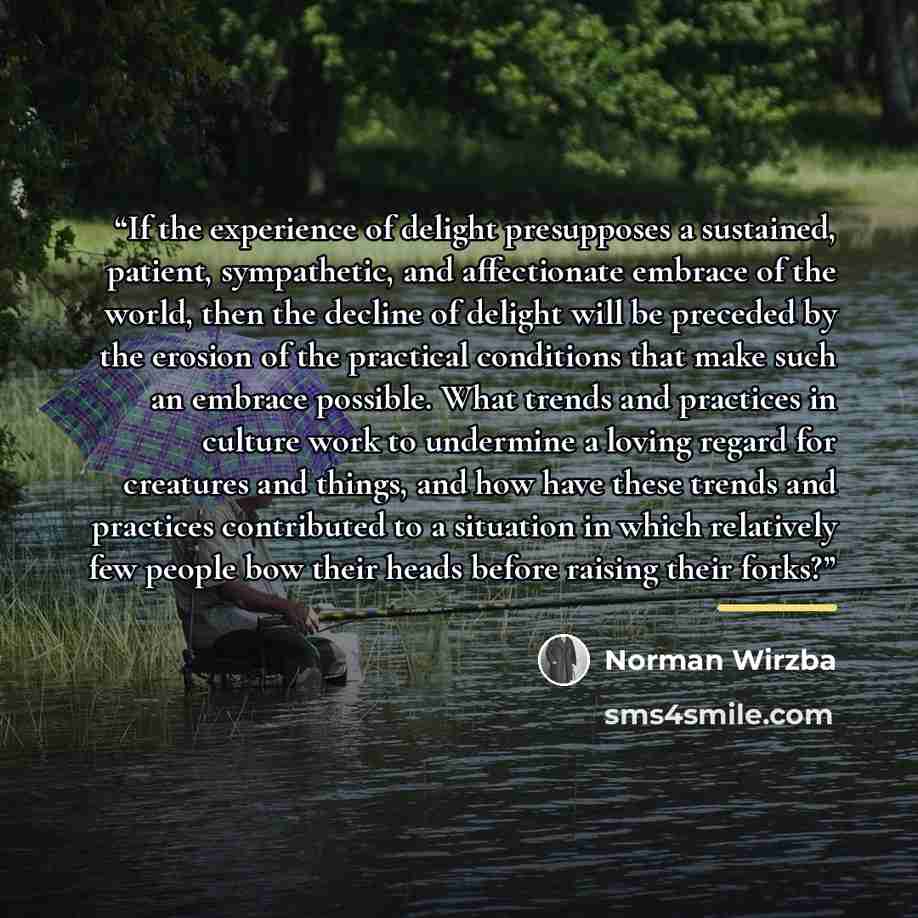 “If the experience of delight presupposes a sustained, patient, sympathetic, and affectionate embrace of the world, then the decline of delight will be preceded by the erosion of the practical conditions that make such an embrace possible. What trends and practices in culture work to undermine a…” quote by Norman Wirzba
